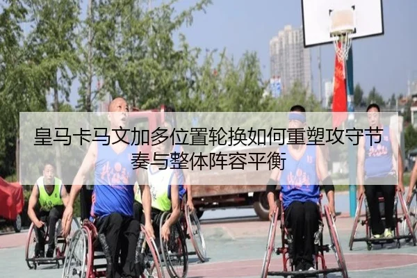 皇马卡马文加多位置轮换如何重塑攻守节奏与整体阵容平衡