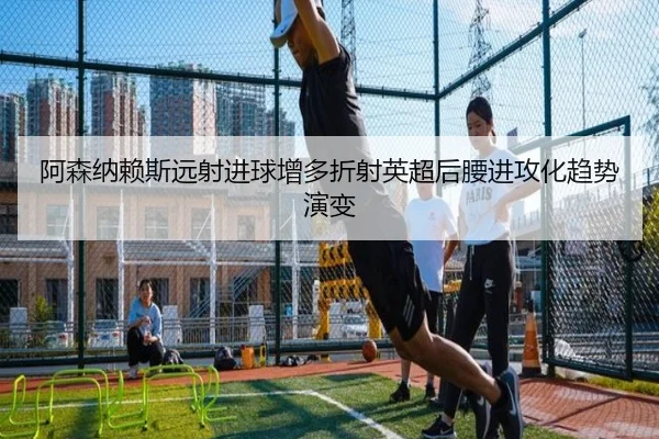 阿森纳赖斯远射进球增多折射英超后腰进攻化趋势演变